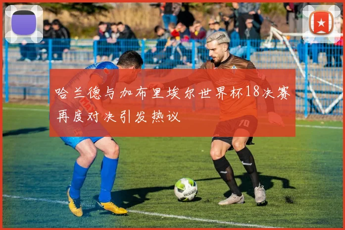 哈兰德与加布里埃尔世界杯18决赛再度对决引发热议