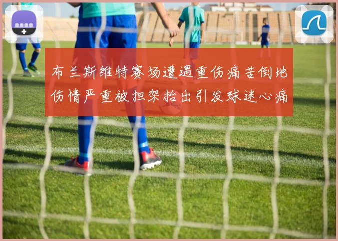 布兰斯维特赛场遭遇重伤痛苦倒地伤情严重被担架抬出引发球迷心痛