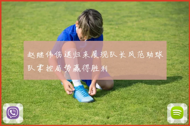 赵继伟伤退归来展现队长风范助球队掌控局势赢得胜利