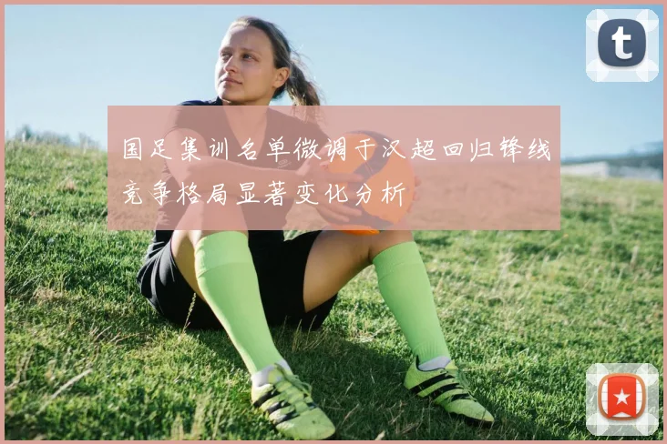 国足集训名单微调于汉超回归锋线竞争格局显著变化分析
