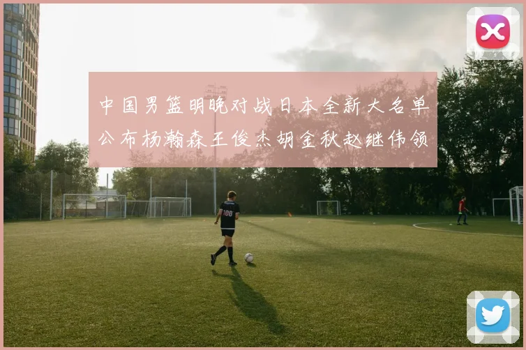 中国男篮明晚对战日本全新大名单公布杨瀚森王俊杰胡金秋赵继伟领衔出战