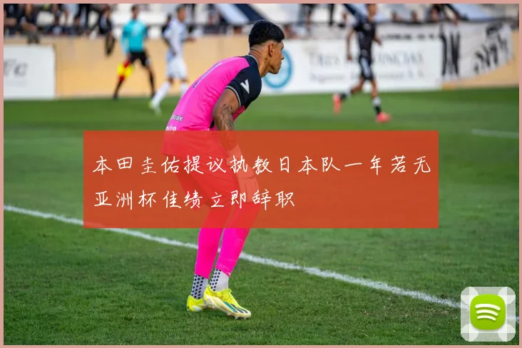 本田圭佑提议执教日本队一年若无亚洲杯佳绩立即辞职
