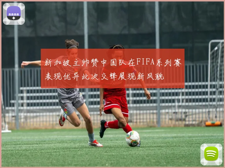 新加坡主帅赞中国队在FIFA系列赛表现优异此次交锋展现新风貌