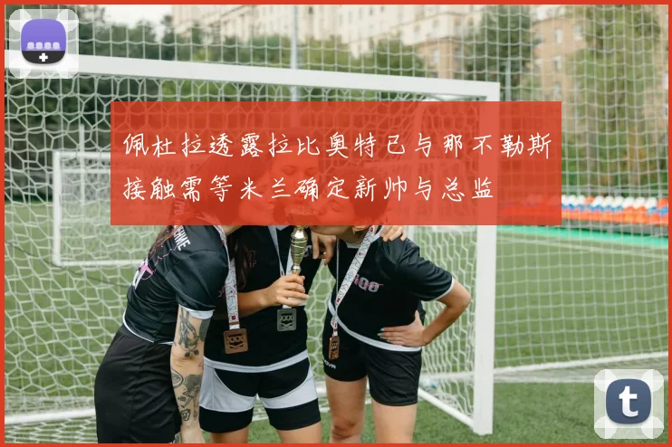 佩杜拉透露拉比奥特已与那不勒斯接触需等米兰确定新帅与总监