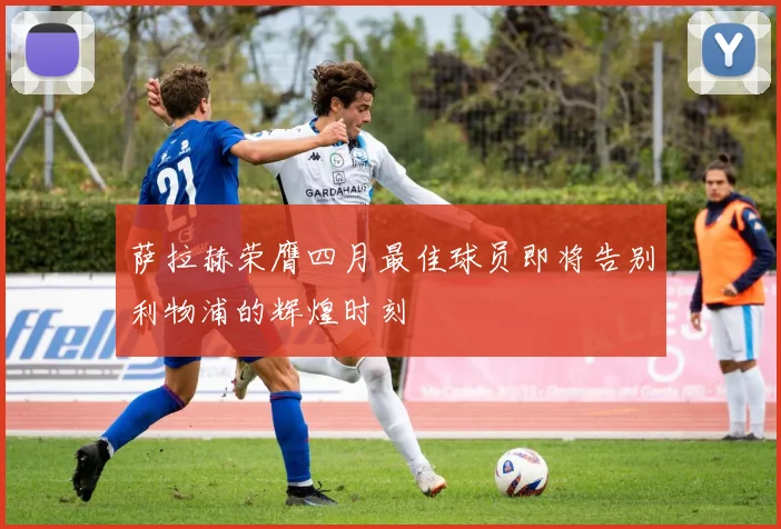 萨拉赫荣膺四月最佳球员即将告别利物浦的辉煌时刻