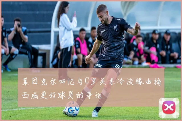 莱因克尔回忆与C罗关系冷淡缘由梅西成更好球员的争论