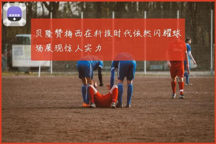 贝隆赞梅西在科技时代依然闪耀球场展现惊人实力