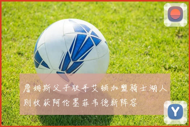 詹姆斯父子联手艾顿加盟骑士湖人则收获阿伦墨菲韦德新阵容
