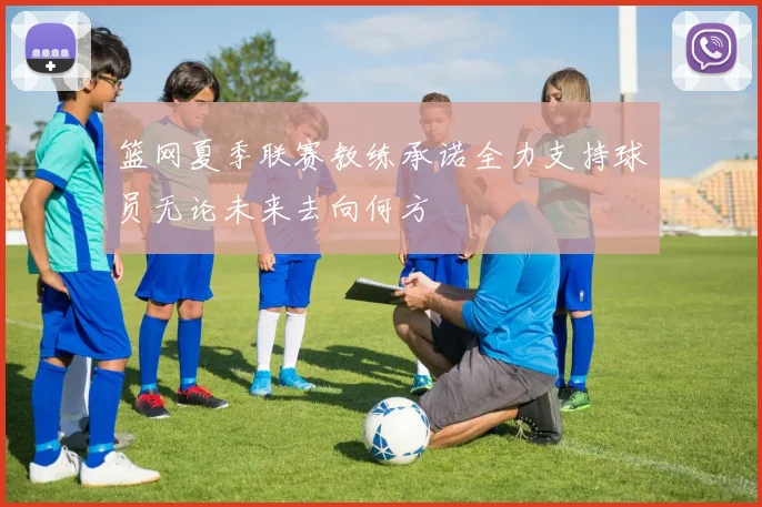 篮网夏季联赛教练承诺全力支持球员无论未来去向何方