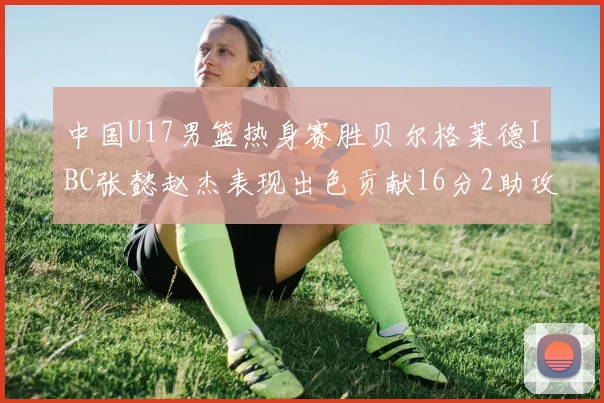 中国U17男篮热身赛胜贝尔格莱德IBC张懿赵杰表现出色贡献16分2助攻2抢断