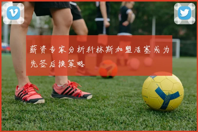 薪资专家分析科林斯加盟活塞或为先签后换策略