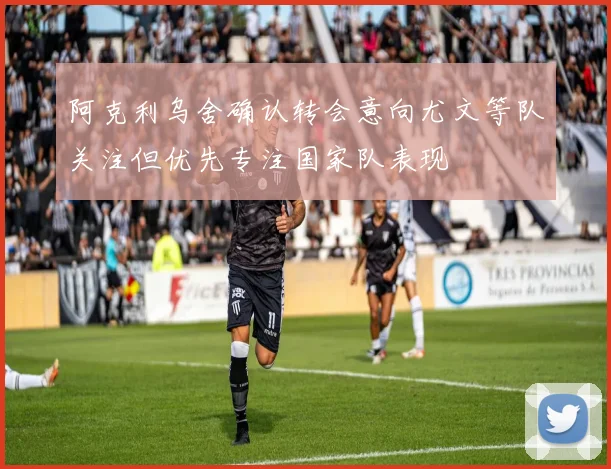 阿克利乌舍确认转会意向尤文等队关注但优先专注国家队表现