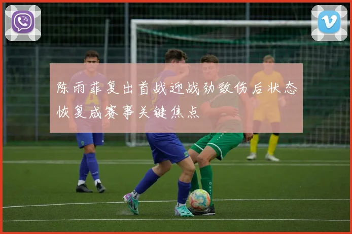 陈雨菲复出首战迎战劲敌伤后状态恢复成赛事关键焦点