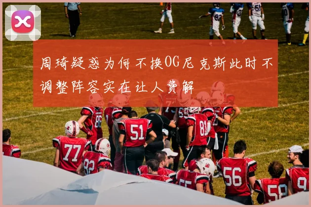周琦疑惑为何不换OG尼克斯此时不调整阵容实在让人费解