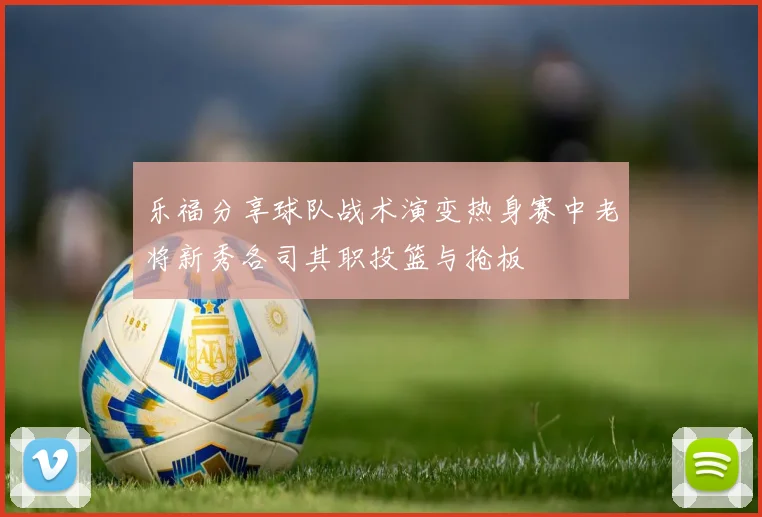乐福分享球队战术演变热身赛中老将新秀各司其职投篮与抢板
