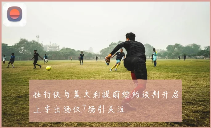独行侠与莱夫利提前续约谈判开启上季出场仅7场引关注