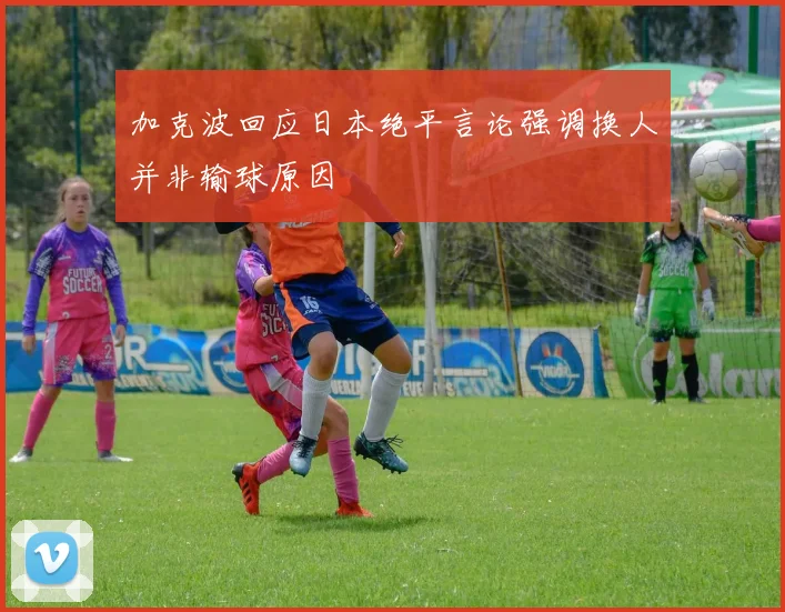 加克波回应日本绝平言论强调换人并非输球原因