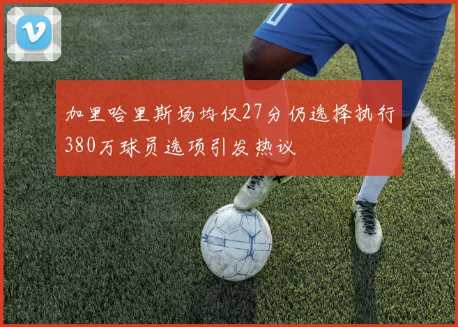 加里哈里斯场均仅27分仍选择执行380万球员选项引发热议